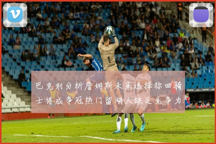 巴克利分析詹姆斯未来选择称回骑士将成争冠热门留湖人缺乏竞争力