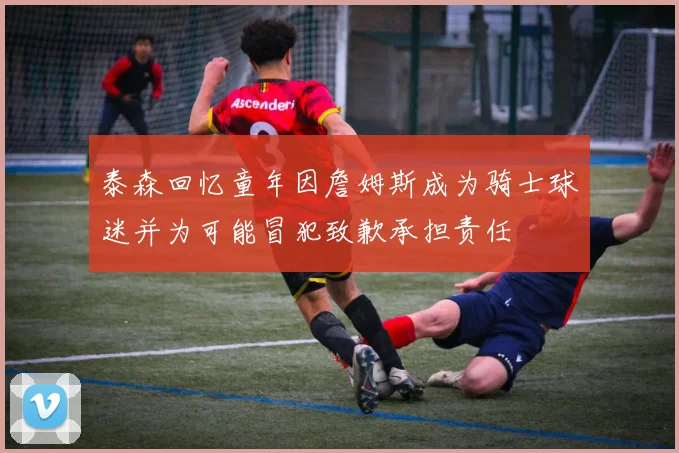 泰森回忆童年因詹姆斯成为骑士球迷并为可能冒犯致歉承担责任