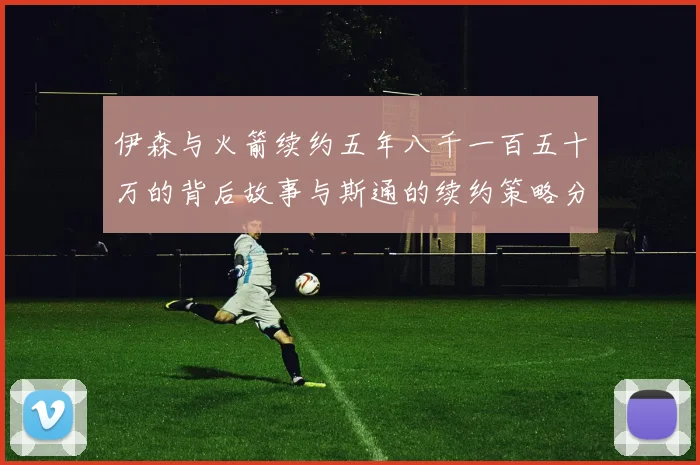 伊森与火箭续约五年八千一百五十万的背后故事与斯通的续约策略分析