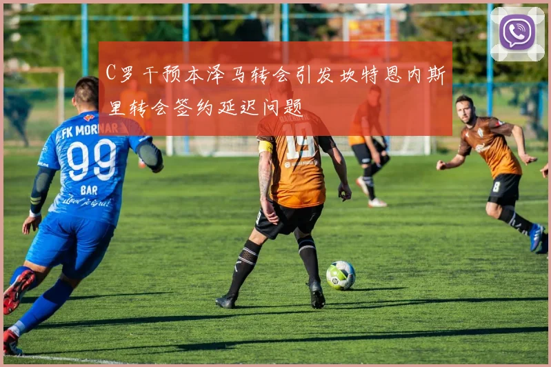 C罗干预本泽马转会引发坎特恩内斯里转会签约延迟问题