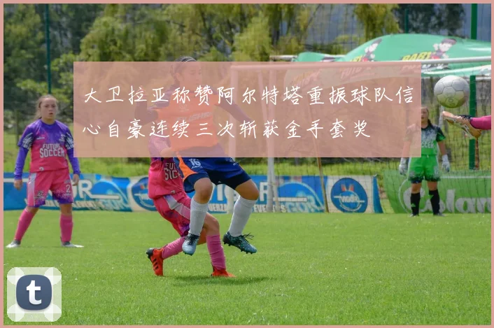 大卫拉亚称赞阿尔特塔重振球队信心自豪连续三次斩获金手套奖