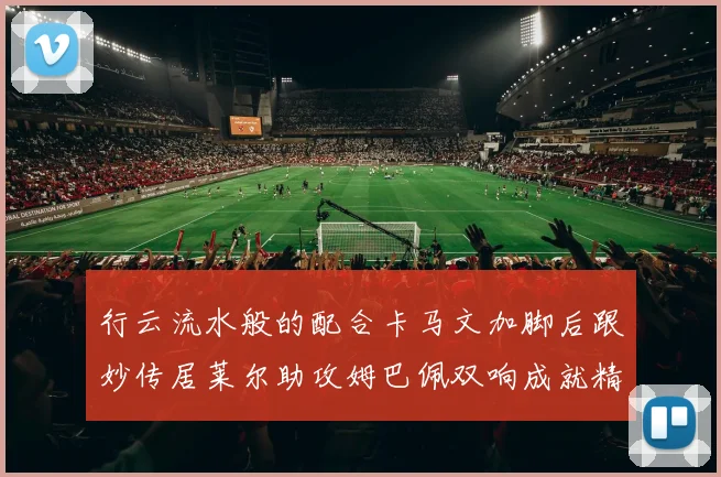 行云流水般的配合卡马文加脚后跟妙传居莱尔助攻姆巴佩双响成就精彩瞬间