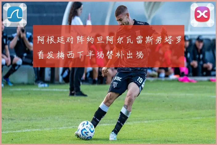 阿根廷对阵约旦阿尔瓦雷斯劳塔罗首发梅西下半场替补出场