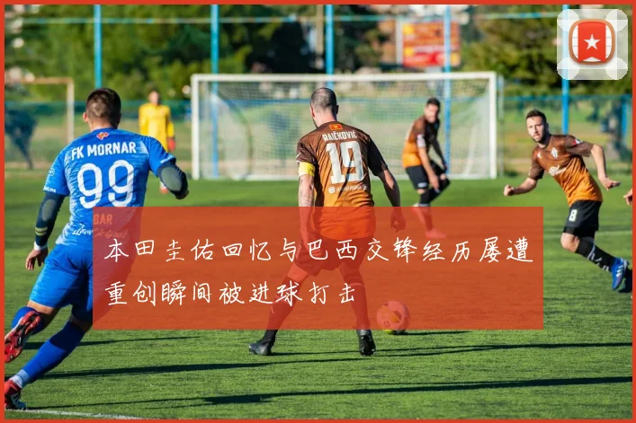 本田圭佑回忆与巴西交锋经历屡遭重创瞬间被进球打击