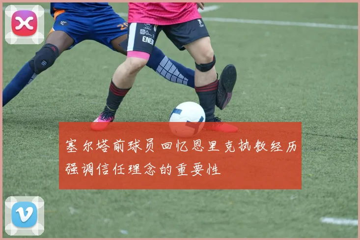 塞尔塔前球员回忆恩里克执教经历强调信任理念的重要性