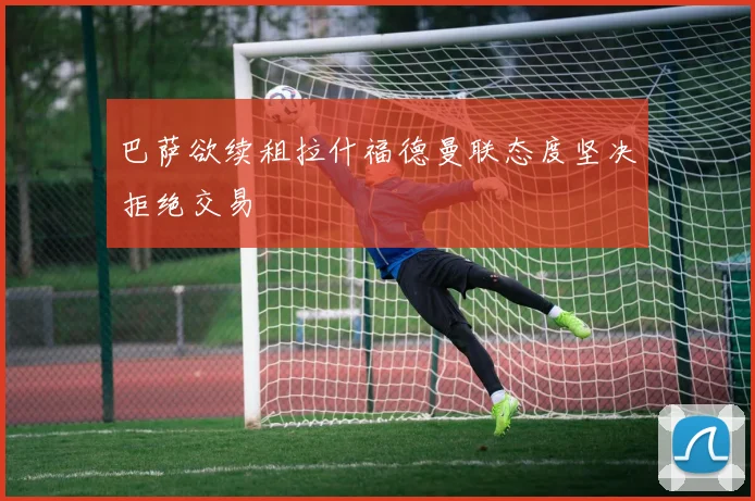 巴萨欲续租拉什福德曼联态度坚决拒绝交易
