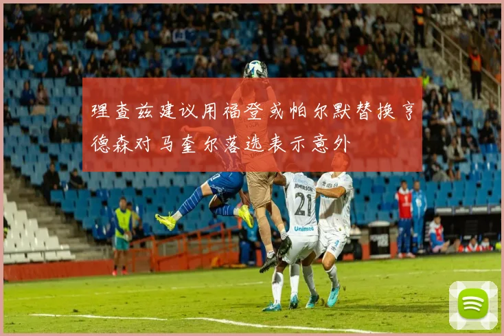 理查兹建议用福登或帕尔默替换亨德森对马奎尔落选表示意外