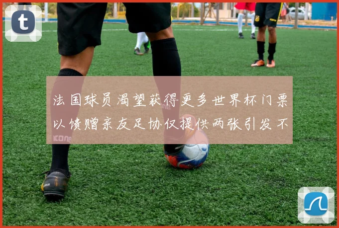 法国球员渴望获得更多世界杯门票以馈赠亲友足协仅提供两张引发不满