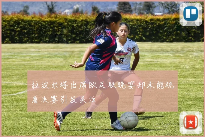 拉波尔塔出席欧足联晚宴却未能观看决赛引发关注