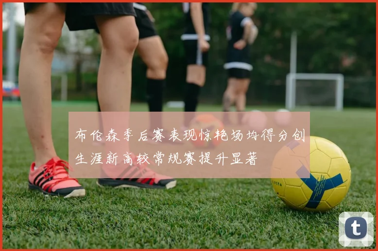 布伦森季后赛表现惊艳场均得分创生涯新高较常规赛提升显著