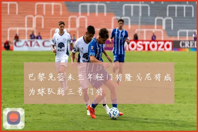 巴黎免签米兰年轻门将隆戈尼将成为球队新三号门将