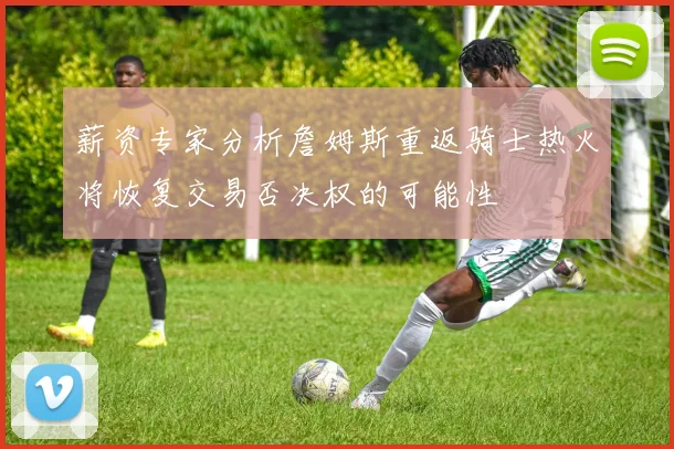 薪资专家分析詹姆斯重返骑士热火将恢复交易否决权的可能性