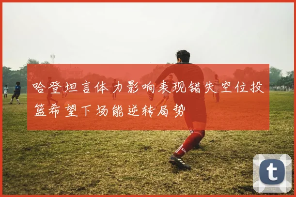 哈登坦言体力影响表现错失空位投篮希望下场能逆转局势