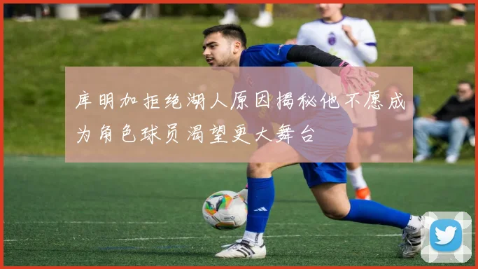 库明加拒绝湖人原因揭秘他不愿成为角色球员渴望更大舞台