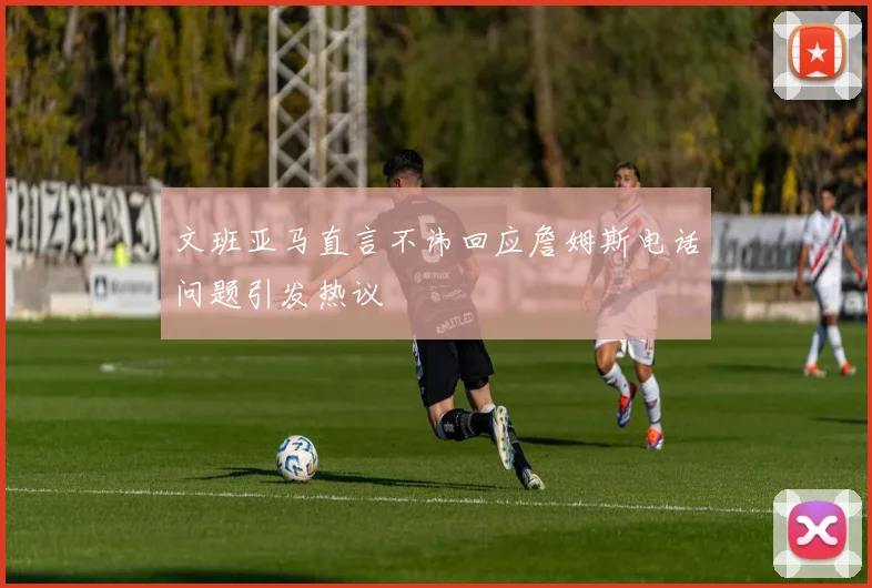 文班亚马直言不讳回应詹姆斯电话问题引发热议
