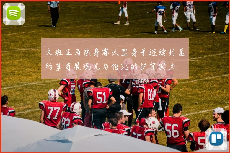 文班亚马热身赛大显身手连续封盖约基奇展现无与伦比的护筐实力
